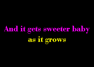 And it gets sweeter baby

as it grows