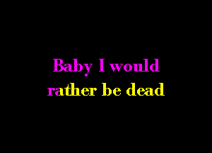 Baby I would

rather be dead