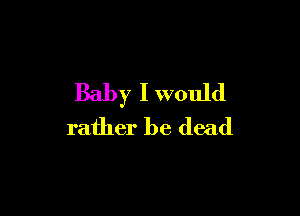 Baby I would

rather be dead