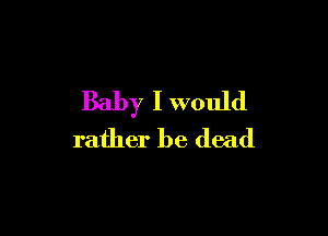 Baby I would

rather be dead
