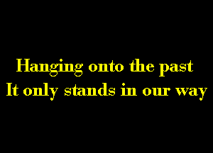 Hanging onto the past
It only stands in our way