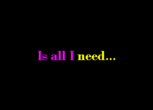 Is all I need...