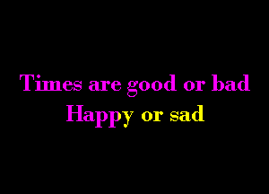 Times are good or bad

Happy or sad