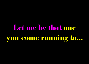 Let me be that one

you come running to...