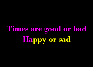 Times are good or bad

Happy or sad