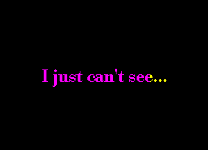 I just can't see...