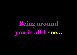 Being around

you is all I see...