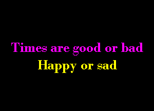 Times are good or bad

Happy or sad