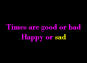 Times are good or bad

Happy or sad