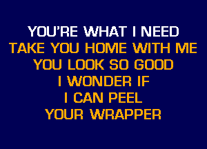 YOU'RE WHAT I NEED
TAKE YOU HOME WITH ME
YOU LOOK SO GOOD
I WONDER IF
I CAN PEEL
YOUR WRAPPER