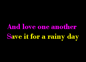 And love one another

Save it for a rainy day