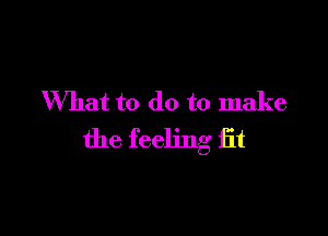 What to do to make

the feeling fit