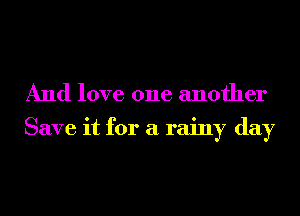 And love one another

Save it for a rainy day