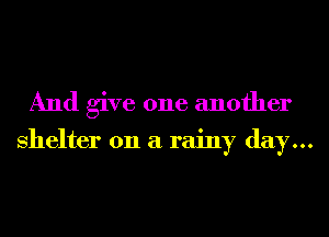 And give one another

shelter on a rainy day...
