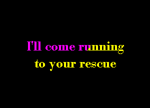 I'll come running

to your rescue