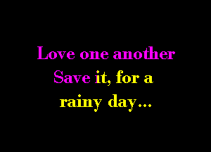 Love one another
Save it, for a

rainy day...