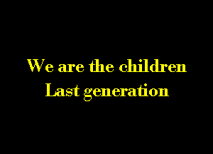 We are the children

Last generation