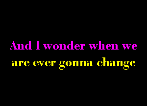 And I wonder When we

are ever gonna change