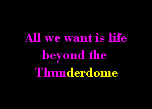 All we want is life
beyond the

Thunderdome

g