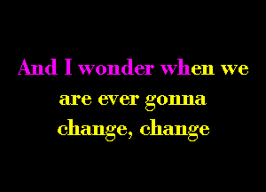 And I wonder When we
are ever gonna

change, change