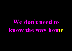 We don't need to

know the way home