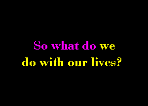 So what do we

do With our lives?