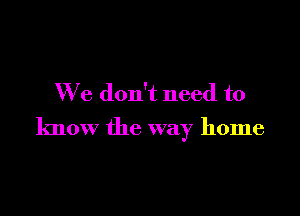 We don't need to

know the way home