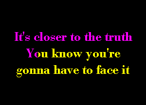 It's closer to the h'ufh

You know you're

gonna have to face it