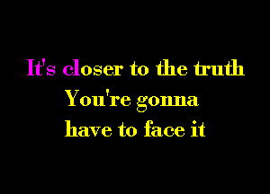 It's closer to the h'ufh

You're gonna

have to face it