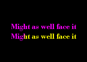 Might as well face it
Might as well face it