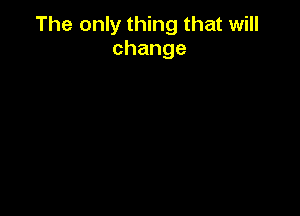 The only thing that will
change