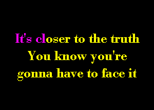 It's closer to the h'ufh

You know you're

gonna have to face it