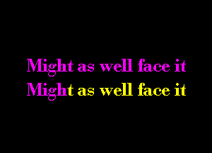 Might as well face it
Might as well face it