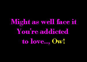 Might as well face it

You're addicted
to love.., OW!