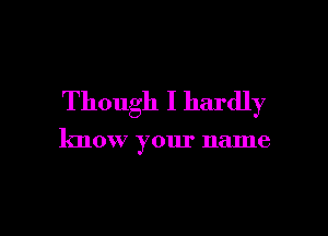 Though I hardly

know your name