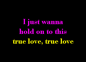 I just wanna

hold on to this

true love, true love