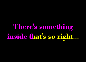 There's something

inside that's so right...