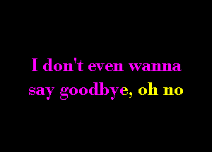 I don't even wanna

say goodbye, oh no