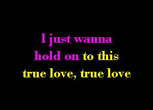 I just wanna

hold on to this

true love, true love