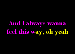 And I always wanna
feel this way, 011 yeah