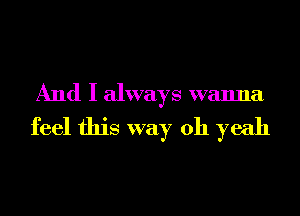 And I always wanna
feel this way 011 yeah