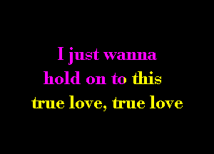 I just wanna

hold on to this
true love, true love