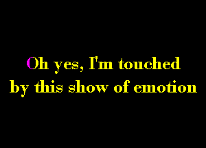 Oh yes, I'm touched
by this show of emotion