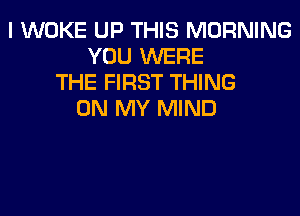 I WOKE UP THIS MORNING
YOU WERE
THE FIRST THING
ON MY MIND