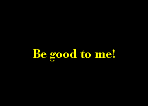 Be good to me!