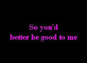 So you'd

better be good to me