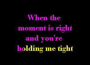 When the

moment is right
and you're

holding me tight