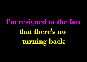 I'm resigned to the fact
that there's no
turning back