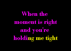 When the

moment is right
and you're

holding me tight