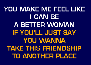 YOU MAKE ME FEEL LIKE
I CAN BE
A BETTER WOMAN
IF YOU'LL JUST SAY
YOU WANNA
TAKE THIS FRIENDSHIP
TO ANOTHER PLACE